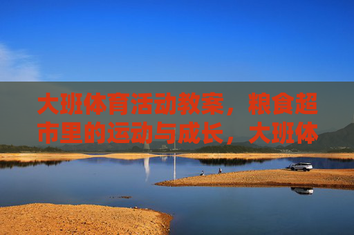 大班体育活动教案,粮食超市里的运动与成长,大班体育活动教案,粮食超市里的运动与成长 大班体育活动教案,粮食超市里的运动与成长,大班体育活动教案,粮食超市里的运动与成长