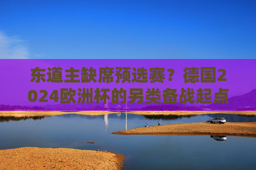 东道主缺席预选赛?德国2024欧洲杯的另类备战起点,德国2024欧洲杯备战,东道主缺席预选赛的另类起点 东道主缺席预选赛?德国2024欧洲杯的另类备战起点,德国2024欧洲杯备战,东道主缺席预选赛的另类起点