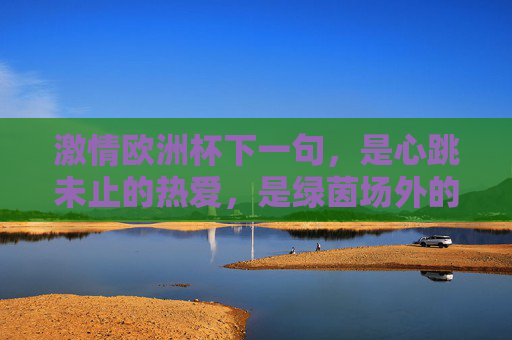 激情欧洲杯下一句,是心跳未止的热爱,是绿茵场外的热血续章,激情欧洲杯,心跳未止的热血续章 激情欧洲杯下一句,是心跳未止的热爱,是绿茵场外的热血续章,激情欧洲杯,心跳未止的热血续章