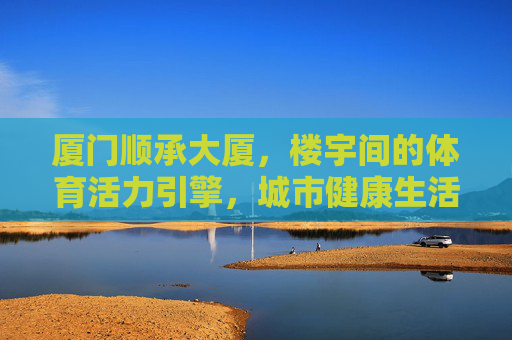 厦门顺承大厦,楼宇间的体育活力引擎,城市健康生活新坐标,厦门顺承大厦,体育活力引擎,城市健康新坐标 厦门顺承大厦,楼宇间的体育活力引擎,城市健康生活新坐标,厦门顺承大厦,体育活力引擎,城市健康新坐标