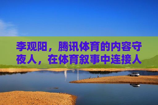 李观阳，腾讯体育的内容守夜人，在体育叙事中连接人与时代，李观阳，腾讯体育内容守夜人，以体育叙事连接人与时代