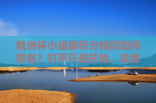 欧洲杯小组赛积分相同如何排名？打平只是开始，这些规则决定晋级命运，欧洲杯小组赛积分相同，这些规则决定晋级命运