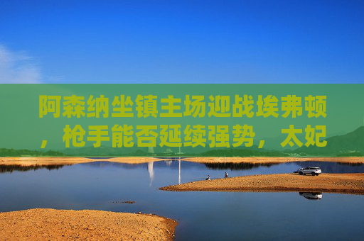 阿森纳坐镇主场迎战埃弗顿,枪手能否延续强势,太妃糖能否制造冷门?阿森纳主场迎战埃弗顿,枪手强势延续VS太妃糖冷门悬念 阿森纳坐镇主场迎战埃弗顿,枪手能否延续强势,太妃糖能否制造冷门?阿森纳主场迎战埃弗顿,枪手强势延续VS太妃糖冷门悬念