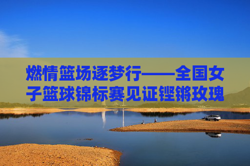 燃情篮场逐梦行——全国女子篮球锦标赛见证铿锵玫瑰绽放，全国女子篮球锦标赛，铿锵玫瑰燃情绽放