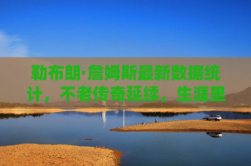 勒布朗·詹姆斯最新数据统计，不老传奇延续，生涯里程碑持续刷新，勒布朗·詹姆斯不老传奇，生涯里程碑持续刷新