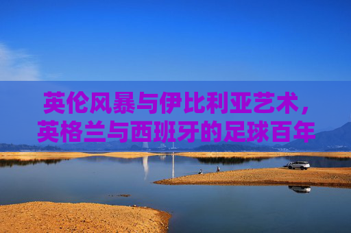 英伦风暴与伊比利亚艺术,英格兰与西班牙的足球百年博弈,百年足球博弈,英伦风暴与伊比利亚艺术的较量 英伦风暴与伊比利亚艺术,英格兰与西班牙的足球百年博弈,百年足球博弈,英伦风暴与伊比利亚艺术的较量