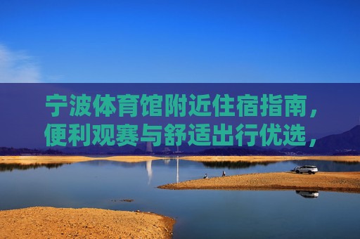 宁波体育馆附近住宿指南,便利观赛与舒适出行优选,宁波体育馆附近住宿指南,便利观赛与舒适出行优选 宁波体育馆附近住宿指南,便利观赛与舒适出行优选,宁波体育馆附近住宿指南,便利观赛与舒适出行优选