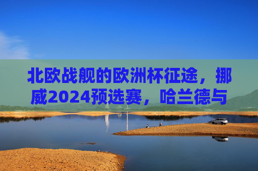 北欧战舰的欧洲杯征途,挪威2024预选赛,哈兰德与厄德高的逆袭之路,挪威欧洲杯预选赛,哈兰德与厄德高的逆袭 北欧战舰的欧洲杯征途,挪威2024预选赛,哈兰德与厄德高的逆袭之路,挪威欧洲杯预选赛,哈兰德与厄德高的逆袭