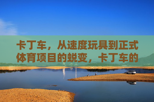 卡丁车,从速度玩具到正式体育项目的蜕变,卡丁车的蜕变,从速度玩具到正式体育项目 卡丁车,从速度玩具到正式体育项目的蜕变,卡丁车的蜕变,从速度玩具到正式体育项目