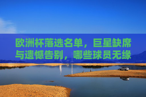 欧洲杯落选名单，巨星缺席与遗憾告别，哪些球员无缘大赛？欧洲杯落选名单，巨星缺席与遗憾告别，哪些球员无缘大赛？