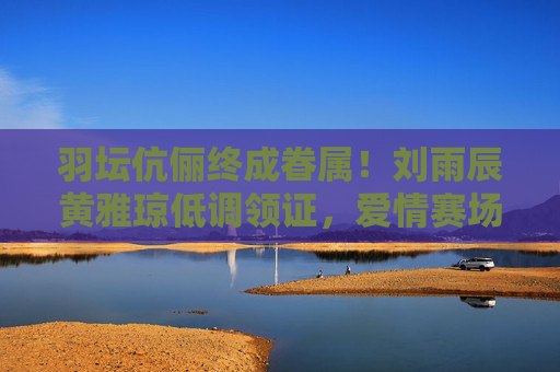 羽坛伉俪终成眷属！刘雨辰黄雅琼低调领证，爱情赛场再添金牌，羽坛伉俪刘雨辰黄雅琼低调领证，爱情赛场再添金牌