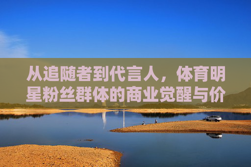 从追随者到代言人，体育明星粉丝群体的商业觉醒与价值重构，体育粉丝，从追随者到代言人的商业觉醒与价值重构