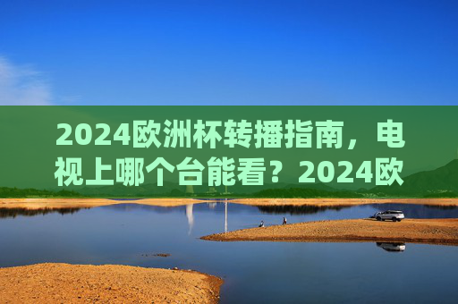 2024欧洲杯转播指南，电视上哪个台能看？2024欧洲杯转播指南，电视观看频道全解析
