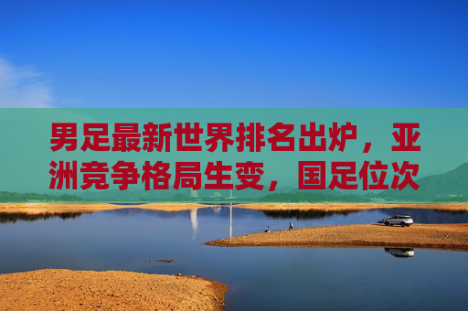 男足最新世界排名出炉，亚洲竞争格局生变，国足位次背后的挑战与机遇，男足最新世界排名出炉，亚洲竞争格局生变，国足位次挑战与机遇
