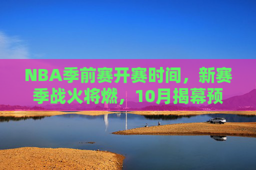 NBA季前赛开赛时间，新赛季战火将燃，10月揭幕预热正酣，NBA季前赛10月揭幕，新赛季战火预热正酣