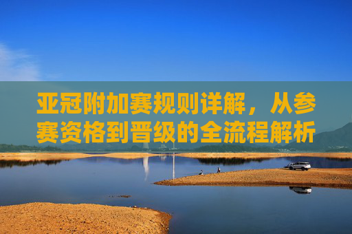 亚冠附加赛规则详解,从参赛资格到晋级的全流程解析,亚冠附加赛参赛资格与晋级全流程规则详解 亚冠附加赛规则详解,从参赛资格到晋级的全流程解析,亚冠附加赛参赛资格与晋级全流程规则详解