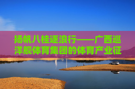 扬帆八桂逐浪行——广西巡洋舰体育集团的体育产业征途,扬帆八桂逐浪行——广西巡洋舰体育集团的体育产业征途 扬帆八桂逐浪行——广西巡洋舰体育集团的体育产业征途,扬帆八桂逐浪行——广西巡洋舰体育集团的体育产业征途