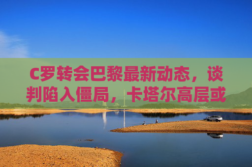 C罗转会巴黎最新动态,谈判陷入僵局,卡塔尔高层或亲自介入,C罗转会巴黎谈判陷僵局,卡塔尔高层或亲自介入 C罗转会巴黎最新动态,谈判陷入僵局,卡塔尔高层或亲自介入,C罗转会巴黎谈判陷僵局,卡塔尔高层或亲自介入