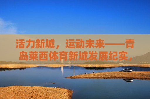 活力新城，运动未来——青岛莱西体育新城发展纪实，活力新城，运动未来——青岛莱西体育新城发展纪实