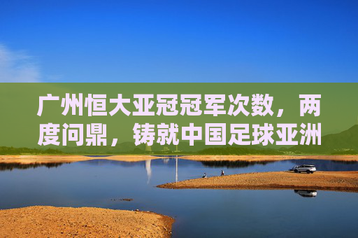 广州恒大亚冠冠军次数，两度问鼎，铸就中国足球亚洲之巅，广州恒大两度问鼎亚冠，铸就中国足球亚洲之巅