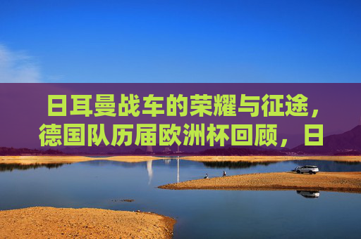 日耳曼战车的荣耀与征途，德国队历届欧洲杯回顾，日耳曼战车的荣耀与征途，德国队历届欧洲杯回顾