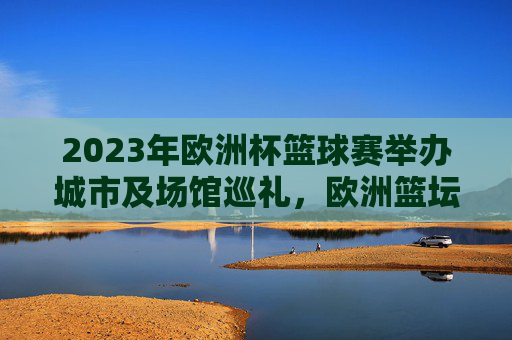2023年欧洲杯篮球赛举办城市及场馆巡礼,欧洲篮坛盛宴的多城联动,2023年欧洲杯篮球赛,多城联动的欧洲篮坛盛宴巡礼 2023年欧洲杯篮球赛举办城市及场馆巡礼,欧洲篮坛盛宴的多城联动,2023年欧洲杯篮球赛,多城联动的欧洲篮坛盛宴巡礼