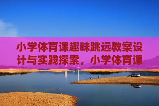 小学体育课趣味跳远教案设计与实践探索,小学体育课趣味跳远教案设计与实践探索 小学体育课趣味跳远教案设计与实践探索,小学体育课趣味跳远教案设计与实践探索