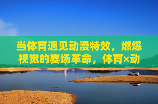 当体育遇见动漫特效，燃爆视觉的赛场革命，体育×动漫特效，燃爆视觉的赛场革命