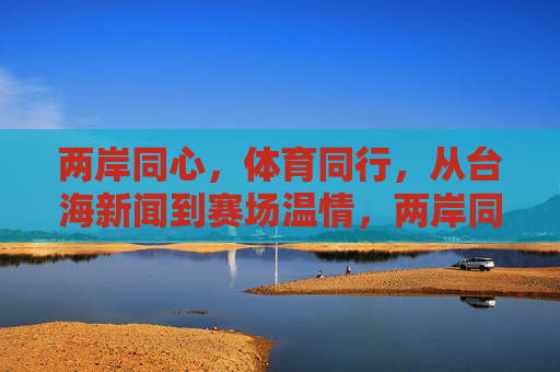 两岸同心，体育同行，从台海新闻到赛场温情，两岸同心体育同行赛场温情