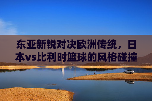 东亚新锐对决欧洲传统,日本vs比利时篮球的风格碰撞与发展启示,东亚新锐对决欧洲传统,日比篮球风格碰撞与发展启示 东亚新锐对决欧洲传统,日本vs比利时篮球的风格碰撞与发展启示,东亚新锐对决欧洲传统,日比篮球风格碰撞与发展启示