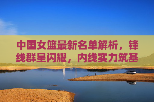 中国女篮最新名单解析,锋线群星闪耀,内线实力筑基,剑指巴黎荣耀,中国女篮最新名单,锋线闪耀内线筑基,剑指巴黎荣耀 中国女篮最新名单解析,锋线群星闪耀,内线实力筑基,剑指巴黎荣耀,中国女篮最新名单,锋线闪耀内线筑基,剑指巴黎荣耀