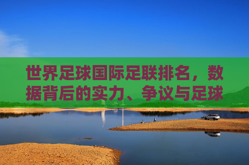 世界足球国际足联排名，数据背后的实力、争议与足球生态，解码国际足联排名，数据背后的实力、争议与足球生态