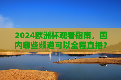 2024欧洲杯观看指南,国内哪些频道可以全程直播?2024欧洲杯观看指南,国内全程直播频道一览 2024欧洲杯观看指南,国内哪些频道可以全程直播?2024欧洲杯观看指南,国内全程直播频道一览