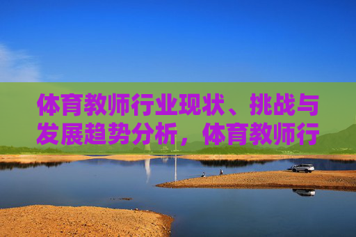 体育教师行业现状、挑战与发展趋势分析，体育教师行业发展，现状、挑战与趋势