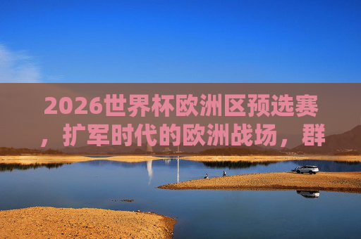 2026世界杯欧洲区预选赛，扩军时代的欧洲战场，群雄逐鹿谁将突围？2026欧洲区预选赛，扩军时代群雄逐鹿，谁将突围？