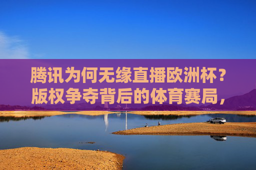 腾讯为何无缘直播欧洲杯？版权争夺背后的体育赛局，腾讯无缘欧洲杯直播，版权争夺背后的体育赛局