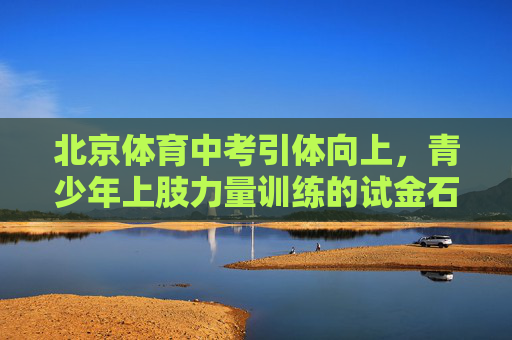 北京体育中考引体向上,青少年上肢力量训练的试金石与助推器,北京体育中考引体向上,青少年上肢力量训练的试金石与助推器 北京体育中考引体向上,青少年上肢力量训练的试金石与助推器,北京体育中考引体向上,青少年上肢力量训练的试金石与助推器