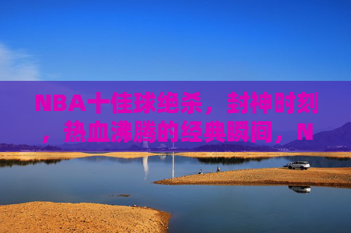 NBA十佳球绝杀，封神时刻，热血沸腾的经典瞬间，NBA十佳球绝杀封神，热血沸腾的经典瞬间