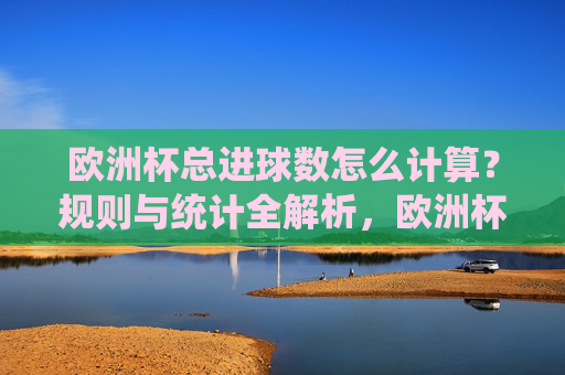 欧洲杯总进球数怎么计算?规则与统计全解析,欧洲杯总进球数计算规则与统计全解析 欧洲杯总进球数怎么计算?规则与统计全解析,欧洲杯总进球数计算规则与统计全解析