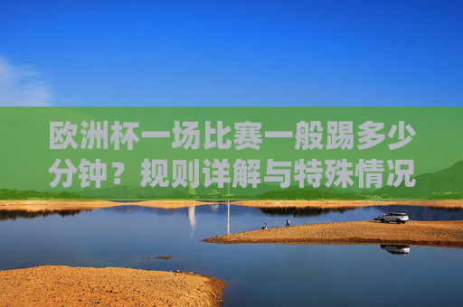 欧洲杯一场比赛一般踢多少分钟？规则详解与特殊情况，欧洲杯比赛时长规则详解，常规与特殊情况