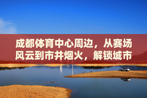 成都体育中心周边,从赛场风云到市井烟火,解锁城市双面魅力,成都体育中心,赛场风云与市井烟火的双面魅力 成都体育中心周边,从赛场风云到市井烟火,解锁城市双面魅力,成都体育中心,赛场风云与市井烟火的双面魅力
