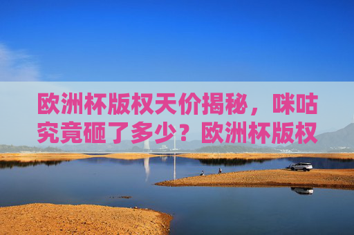 欧洲杯版权天价揭秘，咪咕究竟砸了多少？欧洲杯版权天价揭秘，咪咕究竟砸了多少？