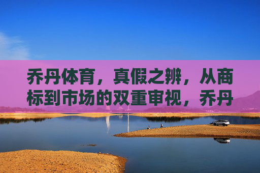 乔丹体育,真假之辨,从商标到市场的双重审视,乔丹体育真假之辨,商标与市场的双重审视 乔丹体育,真假之辨,从商标到市场的双重审视,乔丹体育真假之辨,商标与市场的双重审视