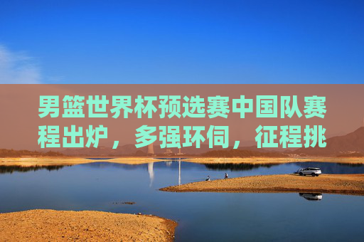 男篮世界杯预选赛中国队赛程出炉,多强环伺,征程挑战与机遇并存,男篮世界杯预选赛中国队赛程出炉,多强环伺,挑战机遇并存 男篮世界杯预选赛中国队赛程出炉,多强环伺,征程挑战与机遇并存,男篮世界杯预选赛中国队赛程出炉,多强环伺,挑战机遇并存