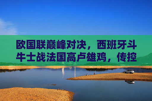 欧国联巅峰对决,西班牙斗牛士战法国高卢雄鸡,传控与铁血的青春碰撞,欧国联巅峰对决,西班牙传控战法国铁血,青春碰撞 欧国联巅峰对决,西班牙斗牛士战法国高卢雄鸡,传控与铁血的青春碰撞,欧国联巅峰对决,西班牙传控战法国铁血,青春碰撞