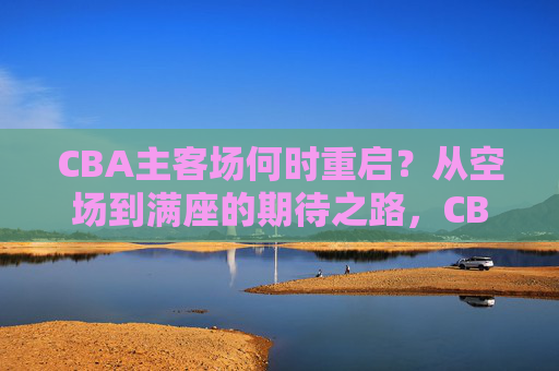 CBA主客场何时重启？从空场到满座的期待之路，CBA主客场重启，从空场到满座的期待之路