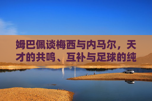 姆巴佩谈梅西与内马尔,天才的共鸣、互补与足球的纯粹,姆巴佩谈梅西内马尔,天才共鸣、互补与足球纯粹 姆巴佩谈梅西与内马尔,天才的共鸣、互补与足球的纯粹,姆巴佩谈梅西内马尔,天才共鸣、互补与足球纯粹
