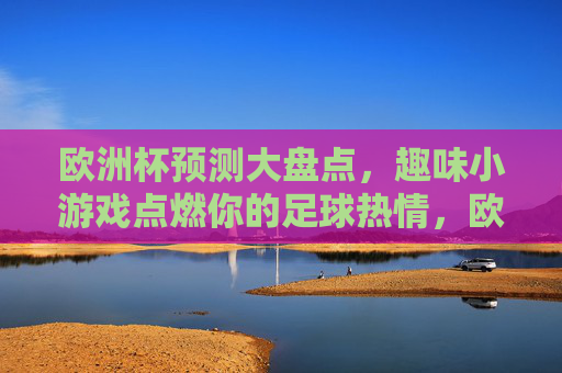 欧洲杯预测大盘点，趣味小游戏点燃你的足球热情，欧洲杯预测大盘点，趣味小游戏点燃足球热情