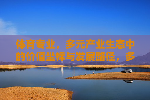 体育专业,多元产业生态中的价值坐标与发展路径,多元产业生态中体育专业的价值坐标与发展路径 体育专业,多元产业生态中的价值坐标与发展路径,多元产业生态中体育专业的价值坐标与发展路径