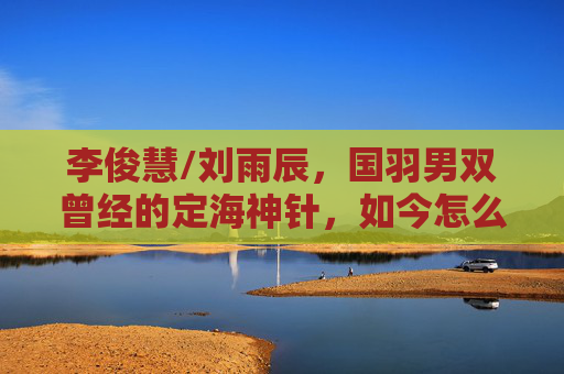 李俊慧/刘雨辰,国羽男双曾经的定海神针,如今怎么了?李俊慧/刘雨辰,国羽男双定海神针,如今怎么了? 李俊慧/刘雨辰,国羽男双曾经的定海神针,如今怎么了?李俊慧/刘雨辰,国羽男双定海神针,如今怎么了?